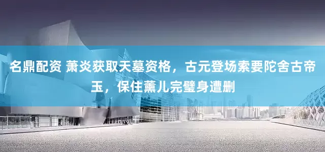 名鼎配资 萧炎获取天墓资格，古元登场索要陀舍古帝玉，保住薰儿完璧身遭删
