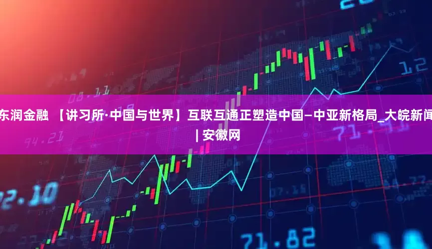东润金融 【讲习所·中国与世界】互联互通正塑造中国—中亚新格局_大皖新闻 | 安徽网
