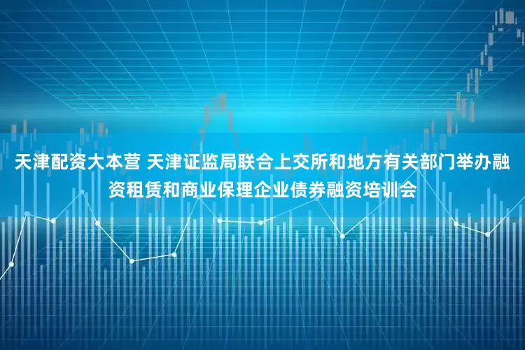 天津配资大本营 天津证监局联合上交所和地方有关部门举办融资租赁和商业保理企业债券融资培训会