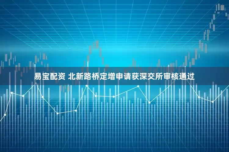 易宝配资 北新路桥定增申请获深交所审核通过