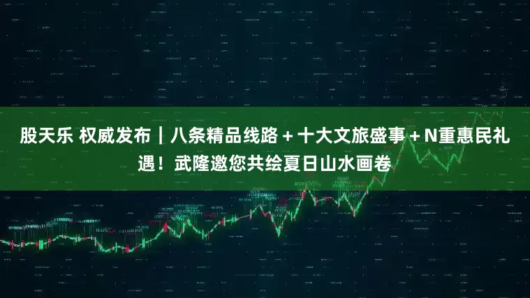 股天乐 权威发布｜八条精品线路＋十大文旅盛事＋N重惠民礼遇！武隆邀您共绘夏日山水画卷