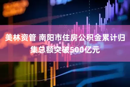 美林资管 南阳市住房公积金累计归集总额突破500亿元