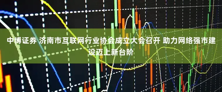 中博证券 济南市互联网行业协会成立大会召开 助力网络强市建设迈上新台阶