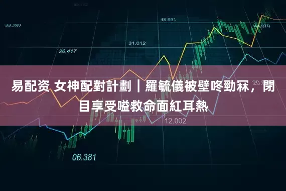 易配资 女神配對計劃｜羅毓儀被壁咚勁冧，閉目享受嗌救命面紅耳熱