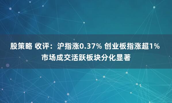 股策略 收评：沪指涨0.37% 创业板指涨超1% 市场成交活跃板块分化显著