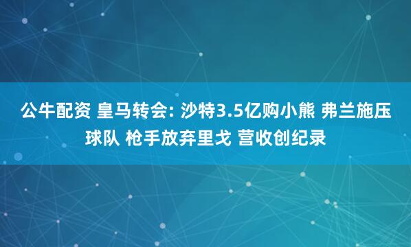 公牛配资 皇马转会: 沙特3.5亿购小熊 弗兰施压球队 枪手放弃里戈 营收创纪录