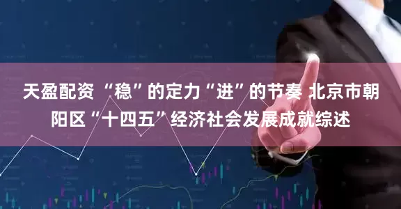 天盈配资 “稳”的定力“进”的节奏 北京市朝阳区“十四五”经济社会发展成就综述