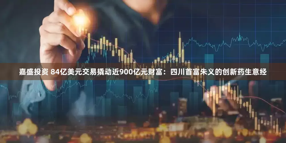 嘉盛投资 84亿美元交易撬动近900亿元财富：四川首富朱义的创新药生意经