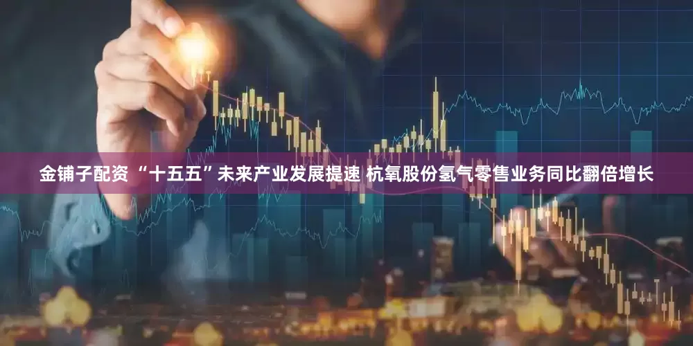 金铺子配资 “十五五”未来产业发展提速 杭氧股份氢气零售业务同比翻倍增长
