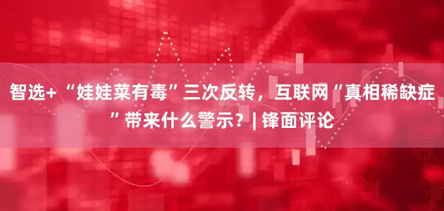 智选+ “娃娃菜有毒”三次反转，互联网“真相稀缺症”带来什么警示？| 锋面评论