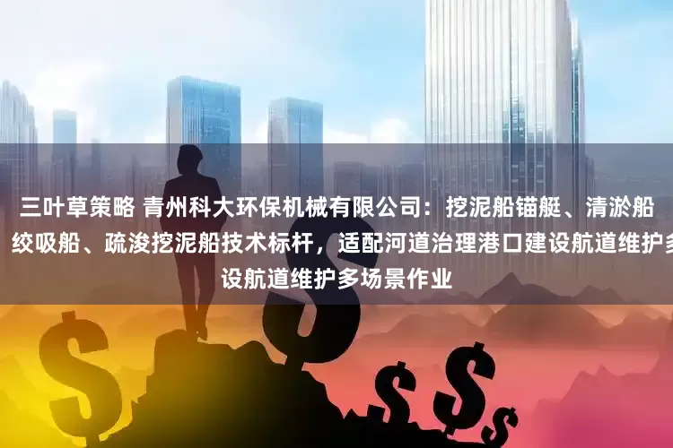 三叶草策略 青州科大环保机械有限公司：挖泥船锚艇、清淤船、疏浚船、绞吸船、疏浚挖泥船技术标杆，适配河道治理港口建设航道维护多场景作业
