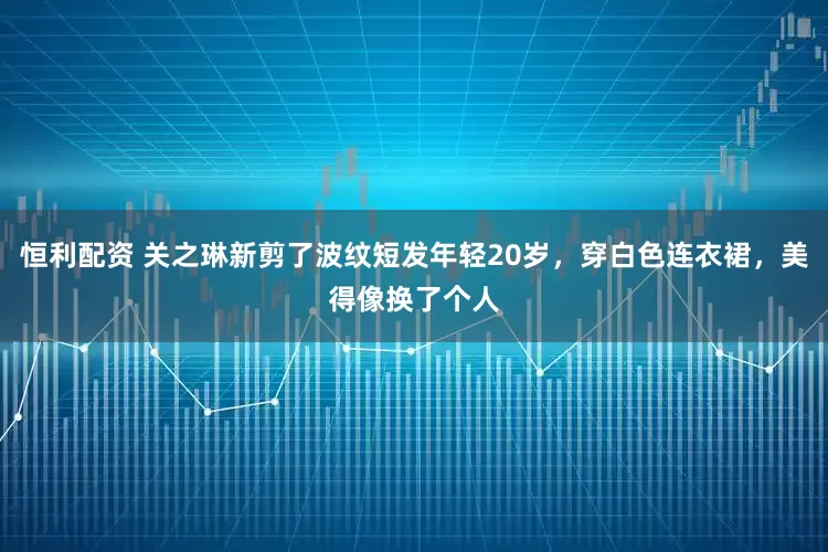 恒利配资 关之琳新剪了波纹短发年轻20岁，穿白色连衣裙，美得像换了个人