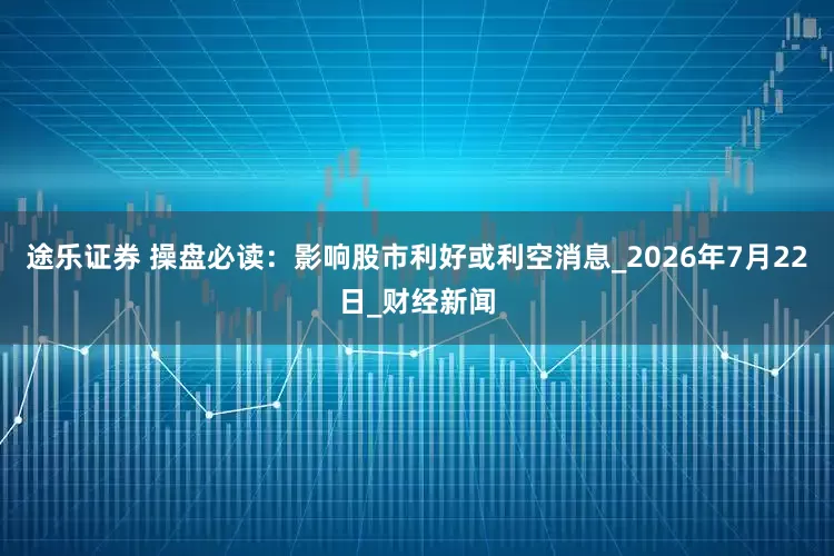 途乐证券 操盘必读：影响股市利好或利空消息_2026年7月22日_财经新闻